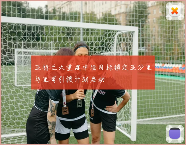 亚特兰大重建中场目标锁定亚沙里与里奇引援计划启动