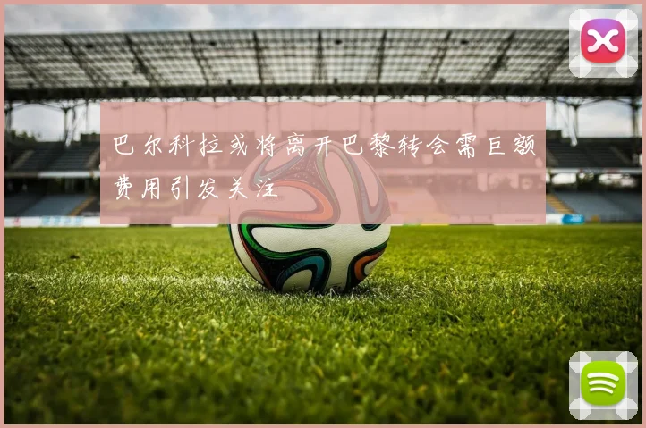巴尔科拉或将离开巴黎转会需巨额费用引发关注