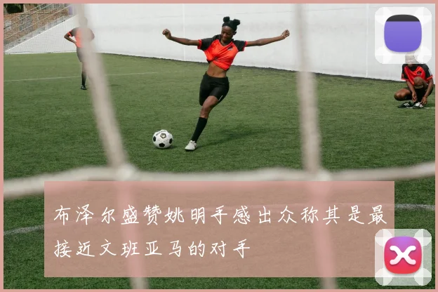 布泽尔盛赞姚明手感出众称其是最接近文班亚马的对手