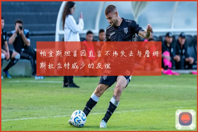 帕金斯坦言因直言不讳失去与詹姆斯杜兰特威少的友谊