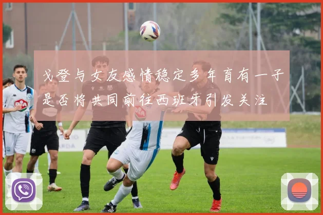 戈登与女友感情稳定多年育有一子是否将共同前往西班牙引发关注