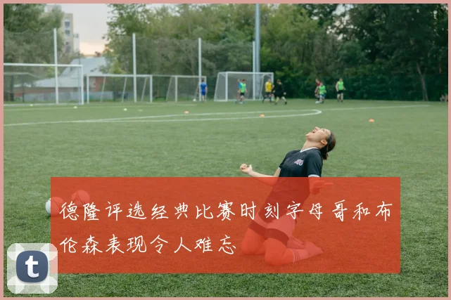 德隆评选经典比赛时刻字母哥和布伦森表现令人难忘
