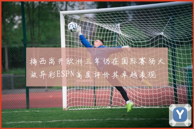 梅西离开欧洲三年仍在国际赛场大放异彩ESPN高度评价其卓越表现