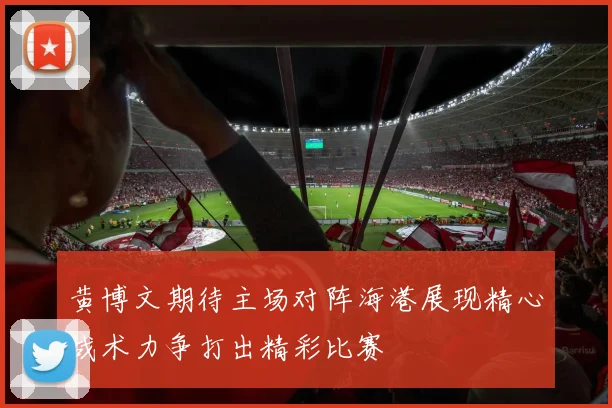 黄博文期待主场对阵海港展现精心战术力争打出精彩比赛