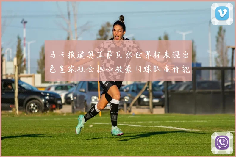 马卡报道奥亚萨瓦尔世界杯表现出色皇家社会担心被豪门球队高价挖角