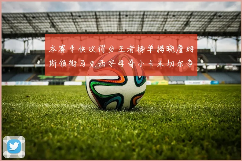 本赛季快攻得分王者榜单揭晓詹姆斯领衔马克西字母哥小卡米切尔争辉