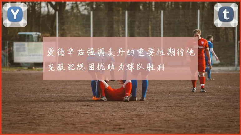 爱德华兹强调麦丹的重要性期待他克服犯规困扰助力球队胜利