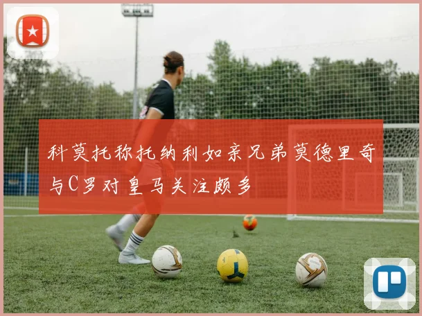 科莫托称托纳利如亲兄弟莫德里奇与C罗对皇马关注颇多