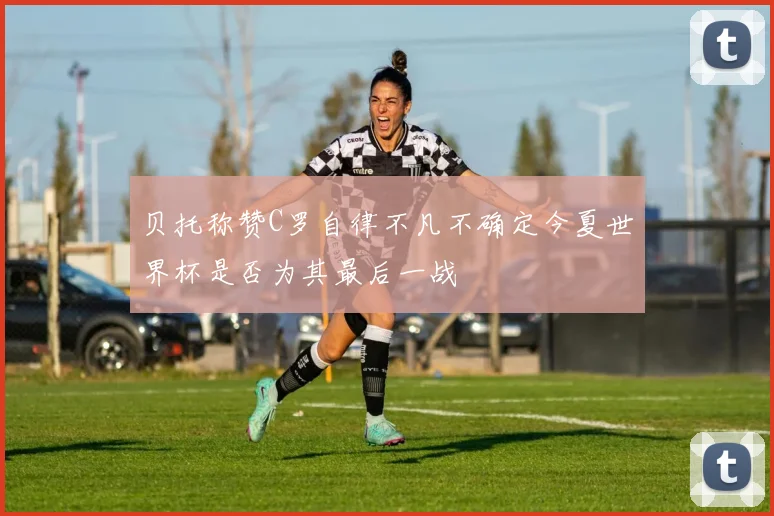 贝托称赞C罗自律不凡不确定今夏世界杯是否为其最后一战
