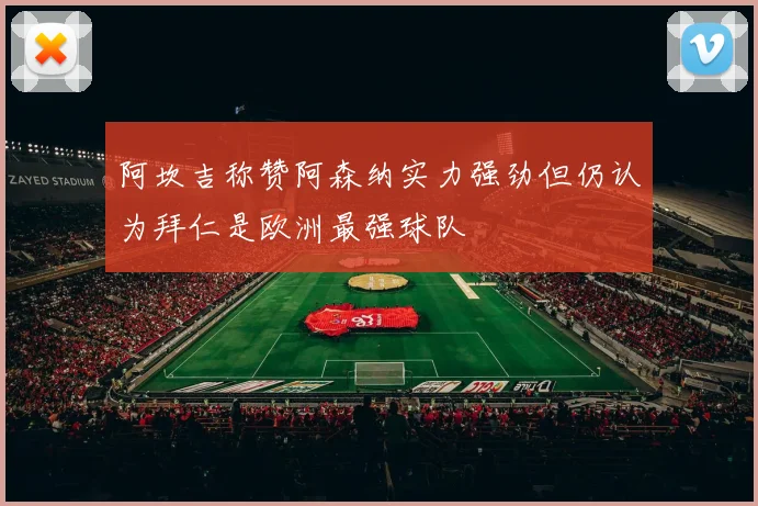 阿坎吉称赞阿森纳实力强劲但仍认为拜仁是欧洲最强球队