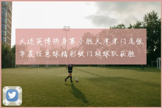 大连英博热身赛小胜天津津门虎张华晨任意球精彩破门助球队获胜